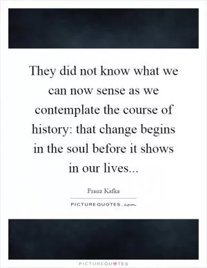 They did not know what we can now sense as we contemplate the course of history: that change begins in the soul before it shows in our lives Picture Quote #1