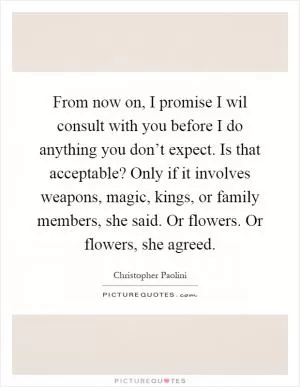 From now on, I promise I wil consult with you before I do anything you don’t expect. Is that acceptable? Only if it involves weapons, magic, kings, or family members, she said. Or flowers. Or flowers, she agreed Picture Quote #1