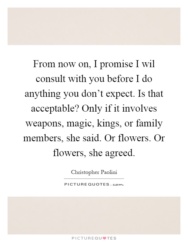 From now on, I promise I wil consult with you before I do anything you don't expect. Is that acceptable? Only if it involves weapons, magic, kings, or family members, she said. Or flowers. Or flowers, she agreed Picture Quote #1