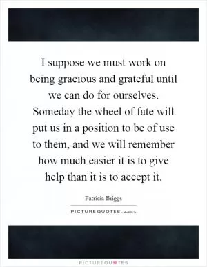 I suppose we must work on being gracious and grateful until we can do for ourselves. Someday the wheel of fate will put us in a position to be of use to them, and we will remember how much easier it is to give help than it is to accept it Picture Quote #1