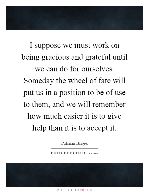 I suppose we must work on being gracious and grateful until we can do for ourselves. Someday the wheel of fate will put us in a position to be of use to them, and we will remember how much easier it is to give help than it is to accept it Picture Quote #1