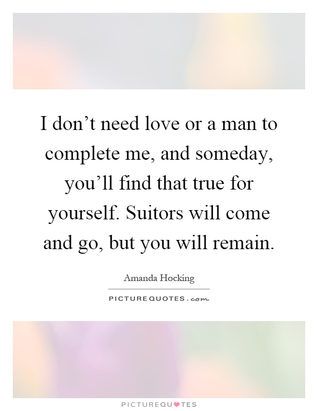 I don't need love or a man to complete me, and someday, you'll find that true for yourself. Suitors will come and go, but you will remain Picture Quote #1