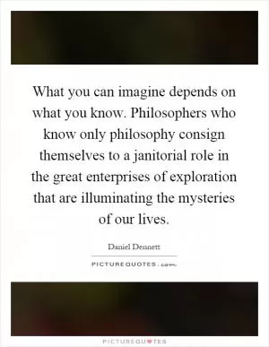 What you can imagine depends on what you know. Philosophers who know only philosophy consign themselves to a janitorial role in the great enterprises of exploration that are illuminating the mysteries of our lives Picture Quote #1