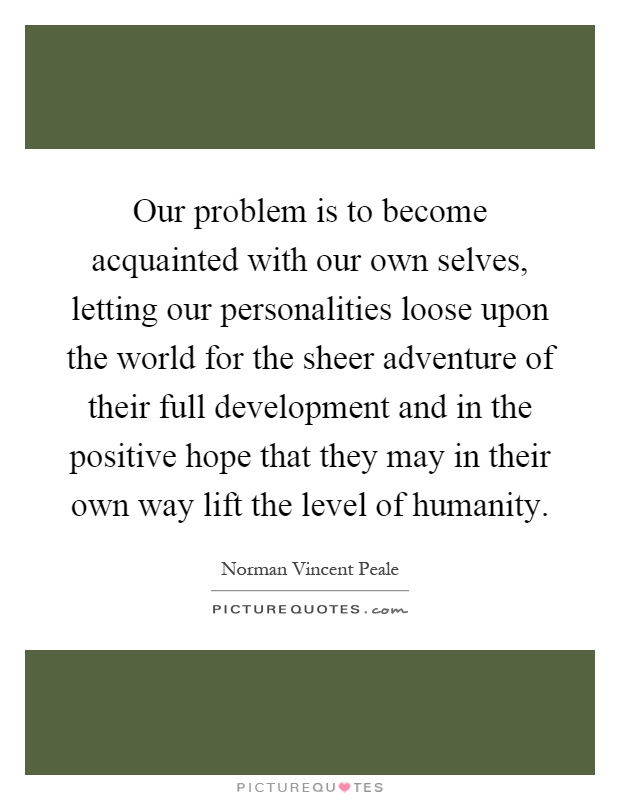 Our problem is to become acquainted with our own selves, letting our personalities loose upon the world for the sheer adventure of their full development and in the positive hope that they may in their own way lift the level of humanity Picture Quote #1