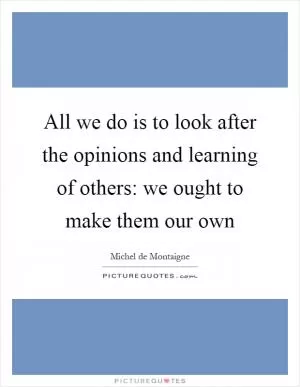 All we do is to look after the opinions and learning of others: we ought to make them our own Picture Quote #1