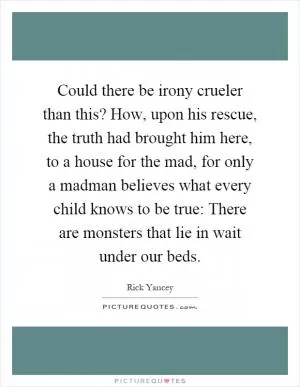 Could there be irony crueler than this? How, upon his rescue, the truth had brought him here, to a house for the mad, for only a madman believes what every child knows to be true: There are monsters that lie in wait under our beds Picture Quote #1
