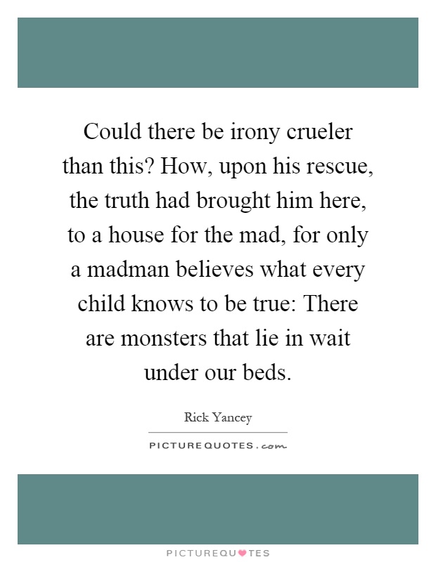 Could there be irony crueler than this? How, upon his rescue, the truth had brought him here, to a house for the mad, for only a madman believes what every child knows to be true: There are monsters that lie in wait under our beds Picture Quote #1