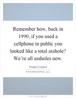 Remember how, back in 1990, if you used a cellphone in public you looked like a total asshole? We’re all assholes now Picture Quote #1