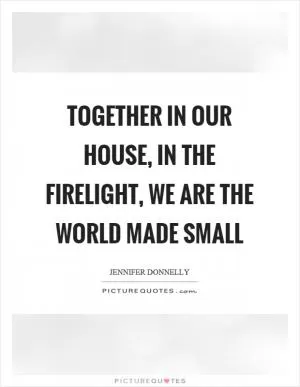 Together in our house, in the firelight, we are the world made small Picture Quote #1