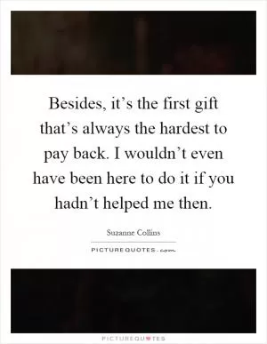 Besides, it’s the first gift that’s always the hardest to pay back. I wouldn’t even have been here to do it if you hadn’t helped me then Picture Quote #1