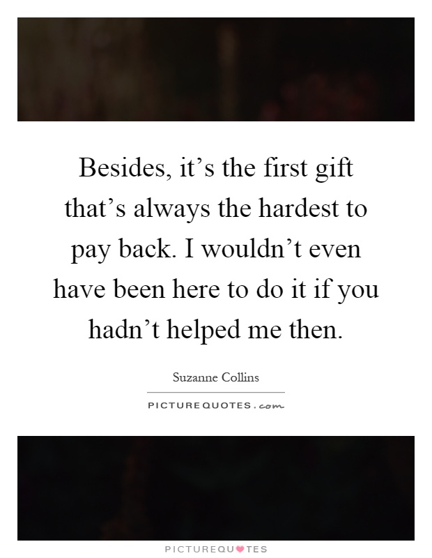Besides, it's the first gift that's always the hardest to pay back. I wouldn't even have been here to do it if you hadn't helped me then Picture Quote #1