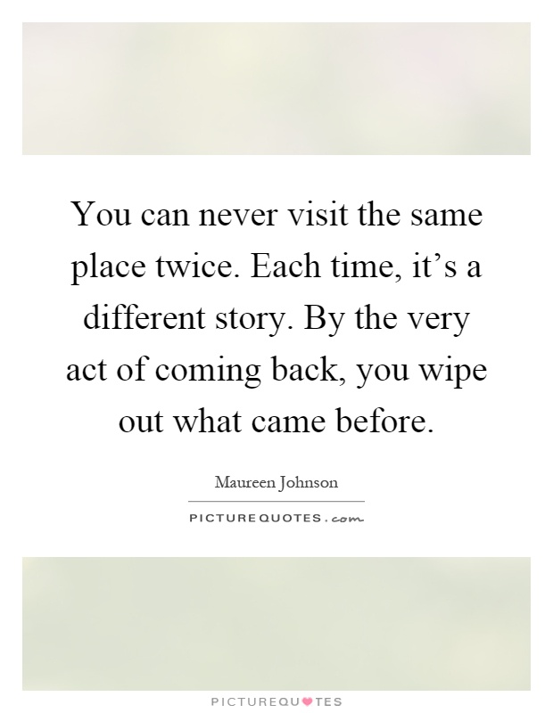 You can never visit the same place twice. Each time, it's a different story. By the very act of coming back, you wipe out what came before Picture Quote #1