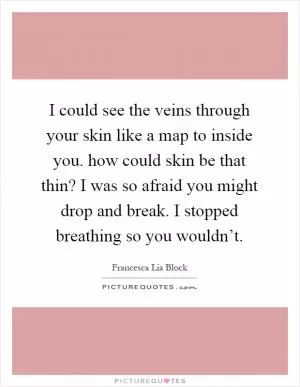 I could see the veins through your skin like a map to inside you. how could skin be that thin? I was so afraid you might drop and break. I stopped breathing so you wouldn’t Picture Quote #1