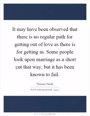 It may have been observed that there is no regular path for getting out of love as there is for getting in. Some people look upon marriage as a short cut that way, but it has been known to fail Picture Quote #1