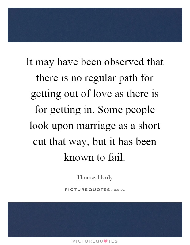 It may have been observed that there is no regular path for getting out of love as there is for getting in. Some people look upon marriage as a short cut that way, but it has been known to fail Picture Quote #1