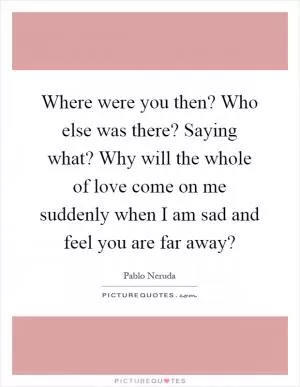 Where were you then? Who else was there? Saying what? Why will the whole of love come on me suddenly when I am sad and feel you are far away? Picture Quote #1