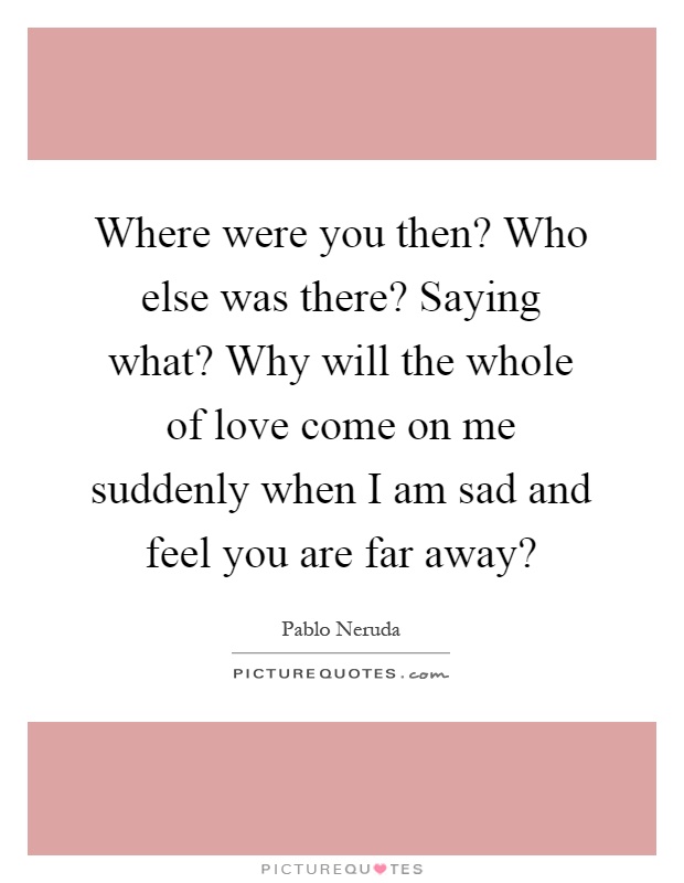 Where were you then? Who else was there? Saying what? Why will the whole of love come on me suddenly when I am sad and feel you are far away? Picture Quote #1