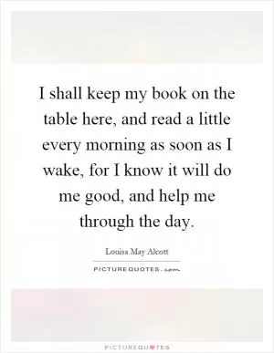 I shall keep my book on the table here, and read a little every morning as soon as I wake, for I know it will do me good, and help me through the day Picture Quote #1