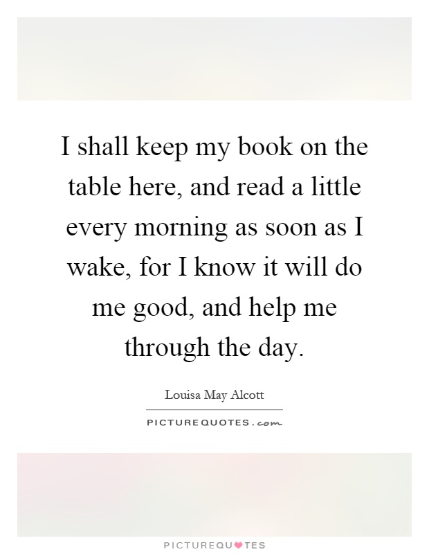 I shall keep my book on the table here, and read a little every morning as soon as I wake, for I know it will do me good, and help me through the day Picture Quote #1