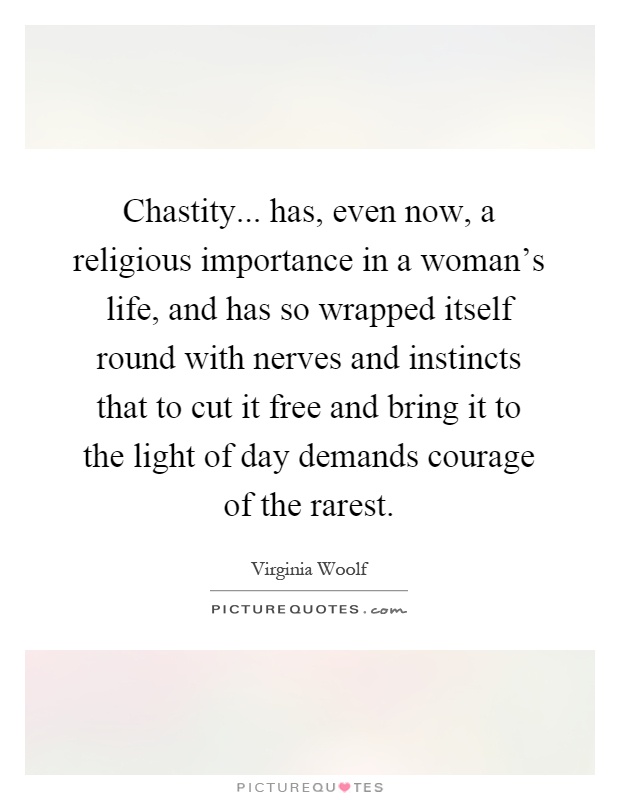 Chastity... has, even now, a religious importance in a woman's life, and has so wrapped itself round with nerves and instincts that to cut it free and bring it to the light of day demands courage of the rarest Picture Quote #1