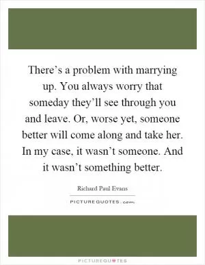 There’s a problem with marrying up. You always worry that someday they’ll see through you and leave. Or, worse yet, someone better will come along and take her. In my case, it wasn’t someone. And it wasn’t something better Picture Quote #1