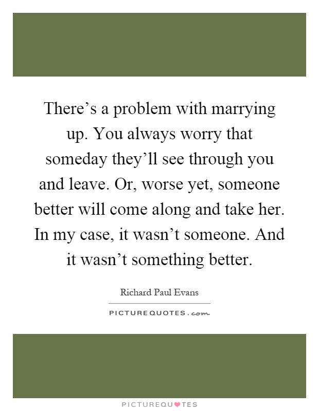 There's a problem with marrying up. You always worry that someday they'll see through you and leave. Or, worse yet, someone better will come along and take her. In my case, it wasn't someone. And it wasn't something better Picture Quote #1