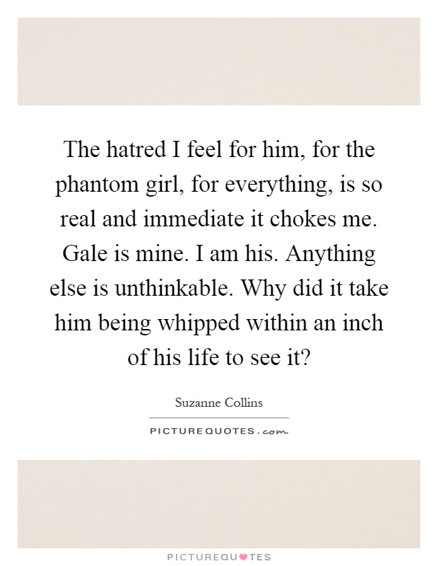 The hatred I feel for him, for the phantom girl, for everything, is so real and immediate it chokes me. Gale is mine. I am his. Anything else is unthinkable. Why did it take him being whipped within an inch of his life to see it? Picture Quote #1