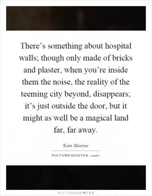 There’s something about hospital walls; though only made of bricks and plaster, when you’re inside them the noise, the reality of the teeming city beyond, disappears; it’s just outside the door, but it might as well be a magical land far, far away Picture Quote #1