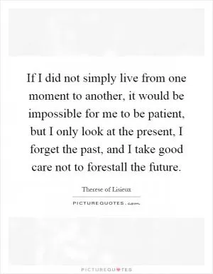 If I did not simply live from one moment to another, it would be impossible for me to be patient, but I only look at the present, I forget the past, and I take good care not to forestall the future Picture Quote #1
