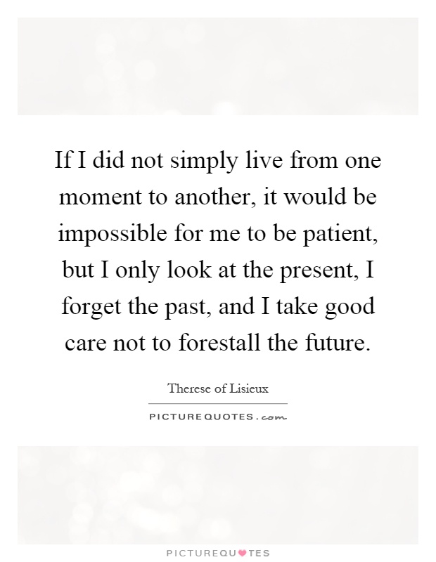 If I did not simply live from one moment to another, it would be impossible for me to be patient, but I only look at the present, I forget the past, and I take good care not to forestall the future Picture Quote #1