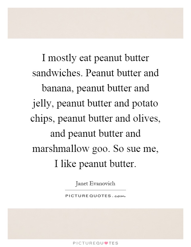 I mostly eat peanut butter sandwiches. Peanut butter and banana, peanut butter and jelly, peanut butter and potato chips, peanut butter and olives, and peanut butter and marshmallow goo. So sue me, I like peanut butter Picture Quote #1