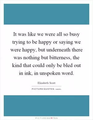 It was like we were all so busy trying to be happy or saying we were happy, but underneath there was nothing but bitterness, the kind that could only be bled out in ink, in unspoken word Picture Quote #1