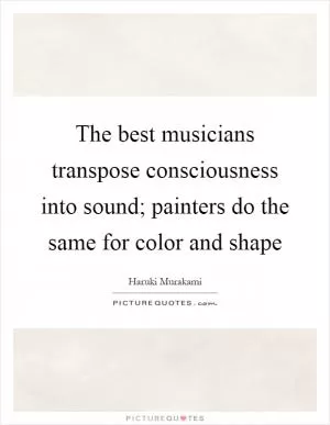 The best musicians transpose consciousness into sound; painters do the same for color and shape Picture Quote #1