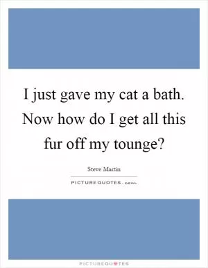 I just gave my cat a bath. Now how do I get all this fur off my tounge? Picture Quote #1