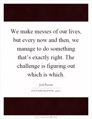 We make messes of our lives, but every now and then, we manage to do something that’s exactly right. The challenge is figuring out which is which Picture Quote #1