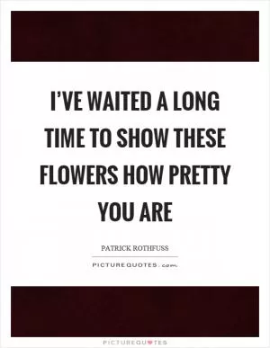I’ve waited a long time to show these flowers how pretty you are Picture Quote #1