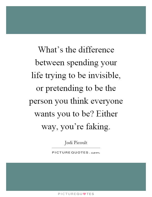 What's the difference between spending your life trying to be invisible, or pretending to be the person you think everyone wants you to be? Either way, you're faking Picture Quote #1