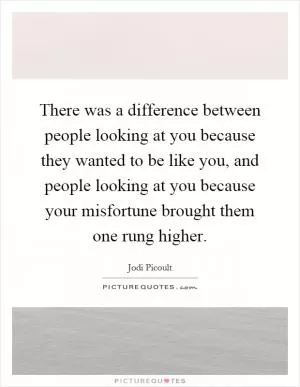 There was a difference between people looking at you because they wanted to be like you, and people looking at you because your misfortune brought them one rung higher Picture Quote #1