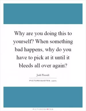 Why are you doing this to yourself? When something bad happens, why do you have to pick at it until it bleeds all over again? Picture Quote #1