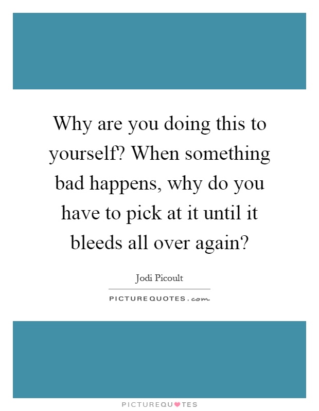 Why are you doing this to yourself? When something bad happens, why do you have to pick at it until it bleeds all over again? Picture Quote #1