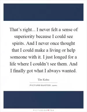 That’s right... I never felt a sense of superiority because I could see spirits. And I never once thought that I could make a living or help someone with it. I just longed for a life where I couldn’t see them. And I finally got what I always wanted Picture Quote #1