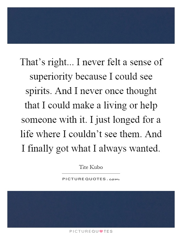 That's right... I never felt a sense of superiority because I could see spirits. And I never once thought that I could make a living or help someone with it. I just longed for a life where I couldn't see them. And I finally got what I always wanted Picture Quote #1