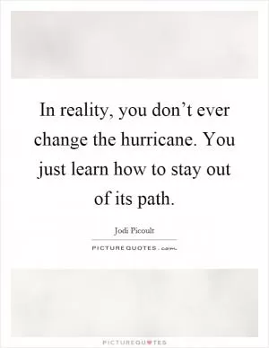In reality, you don’t ever change the hurricane. You just learn how to stay out of its path Picture Quote #1