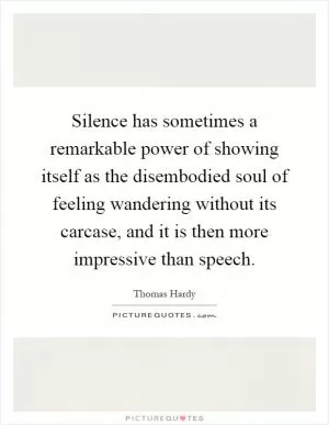 Silence has sometimes a remarkable power of showing itself as the disembodied soul of feeling wandering without its carcase, and it is then more impressive than speech Picture Quote #1