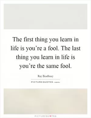 The first thing you learn in life is you’re a fool. The last thing you learn in life is you’re the same fool Picture Quote #1