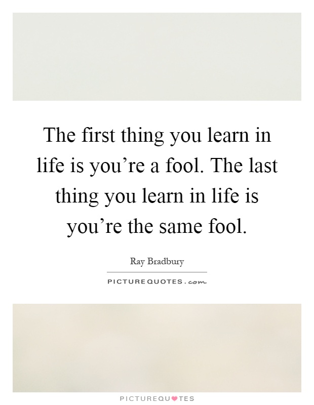 The first thing you learn in life is you're a fool. The last thing you learn in life is you're the same fool Picture Quote #1