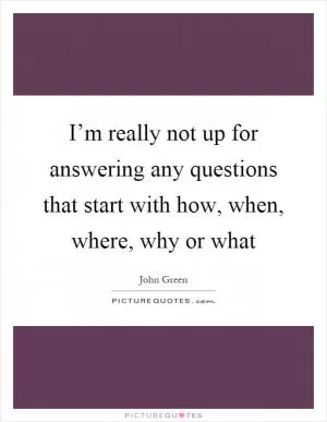 I’m really not up for answering any questions that start with how, when, where, why or what Picture Quote #1