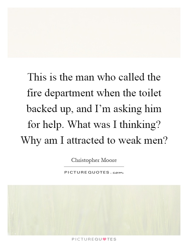 This is the man who called the fire department when the toilet backed up, and I'm asking him for help. What was I thinking? Why am I attracted to weak men? Picture Quote #1