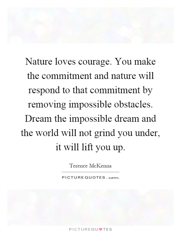 Nature loves courage. You make the commitment and nature will respond to that commitment by removing impossible obstacles. Dream the impossible dream and the world will not grind you under, it will lift you up Picture Quote #1