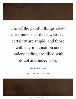 One of the painful things about our time is that those who feel certainty are stupid, and those with any imagination and understanding are filled with doubt and indecision Picture Quote #1